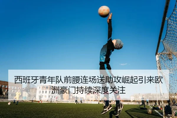 西班牙青年队前腰连场送助攻崛起引来欧洲豪门持续深度关注
